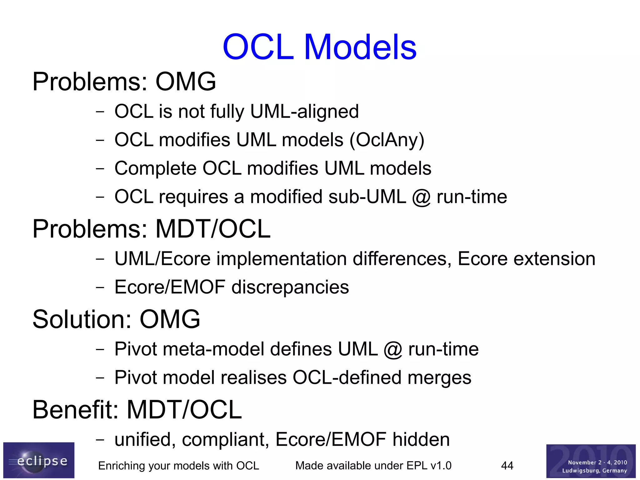 OCL Models
Problems: OMG
–
–
–
–

OCL is not fully UML-aligned
OCL modifies UML models (OclAny)
Complete OCL modifies UML models
OCL requires a modified sub-UML @ run-time

Problems: MDT/OCL
–
–

UML/Ecore implementation differences, Ecore extension
Ecore/EMOF discrepancies

Solution: OMG
–
–

Pivot meta-model defines UML @ run-time
Pivot model realises OCL-defined merges

Benefit: MDT/OCL
–

unified, compliant, Ecore/EMOF hidden

Enriching your models with OCL

Made available under EPL v1.0

44

 