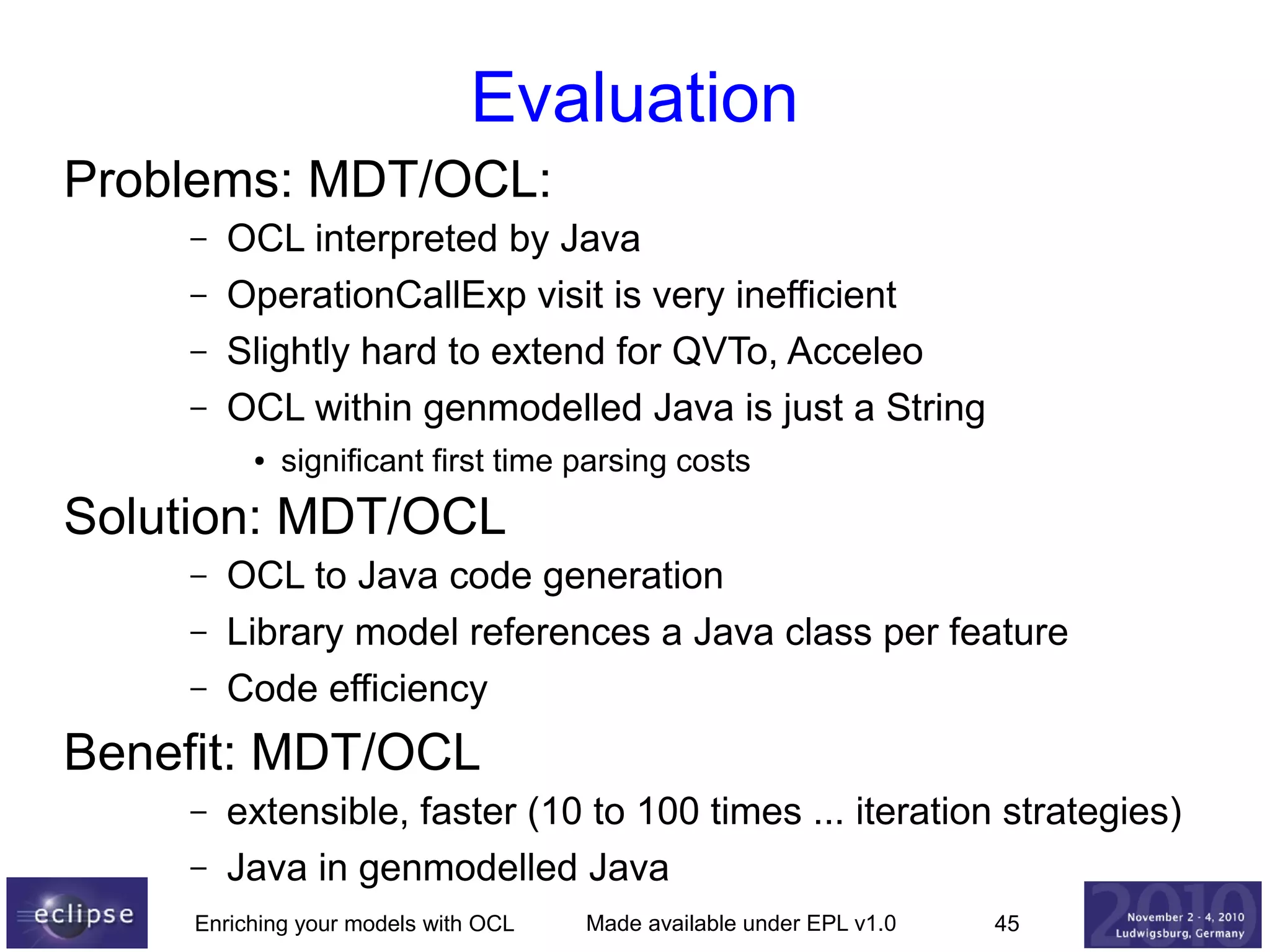 Evaluation
Problems: MDT/OCL:
–
–
–
–

OCL interpreted by Java
OperationCallExp visit is very inefficient
Slightly hard to extend for QVTo, Acceleo
OCL within genmodelled Java is just a String
●

significant first time parsing costs

Solution: MDT/OCL
–
–
–

OCL to Java code generation
Library model references a Java class per feature
Code efficiency

Benefit: MDT/OCL
–
–

extensible, faster (10 to 100 times ... iteration strategies)
Java in genmodelled Java

Enriching your models with OCL

Made available under EPL v1.0

45

 