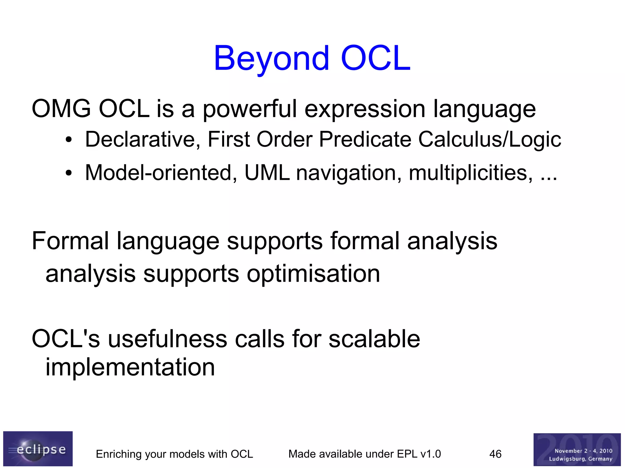 Beyond OCL
OMG OCL is a powerful expression language
●

Declarative, First Order Predicate Calculus/Logic

●

Model-oriented, UML navigation, multiplicities, ...

Formal language supports formal analysis
analysis supports optimisation
OCL's usefulness calls for scalable
implementation

Enriching your models with OCL

Made available under EPL v1.0

46

 
