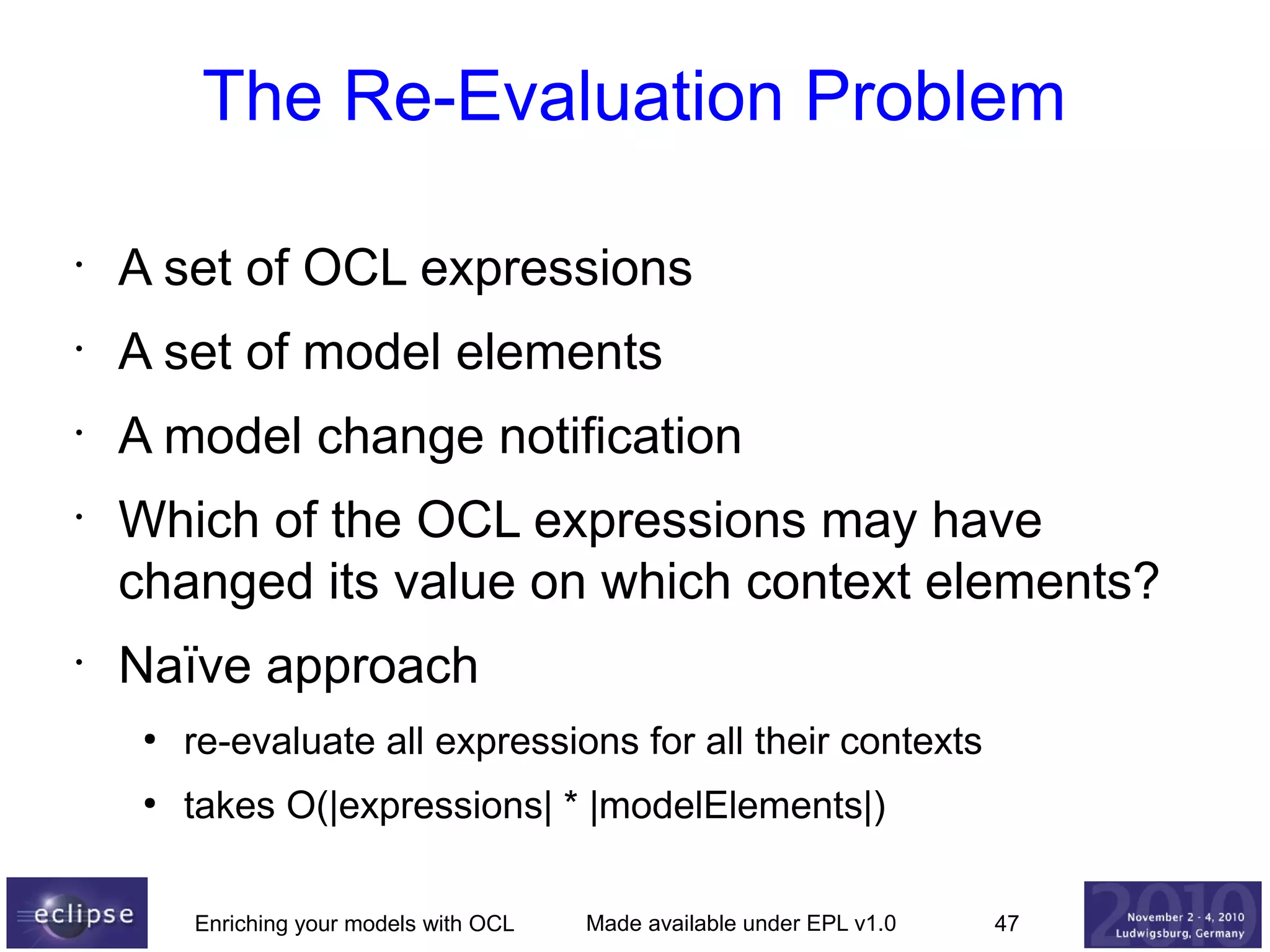 The Re-Evaluation Problem
•

A set of OCL expressions

•

A set of model elements

•

A model change notification

•

•

Which of the OCL expressions may have
changed its value on which context elements?
Naïve approach
●

re-evaluate all expressions for all their contexts

●

takes O(|expressions| * |modelElements|)
Enriching your models with OCL

Made available under EPL v1.0

47

 