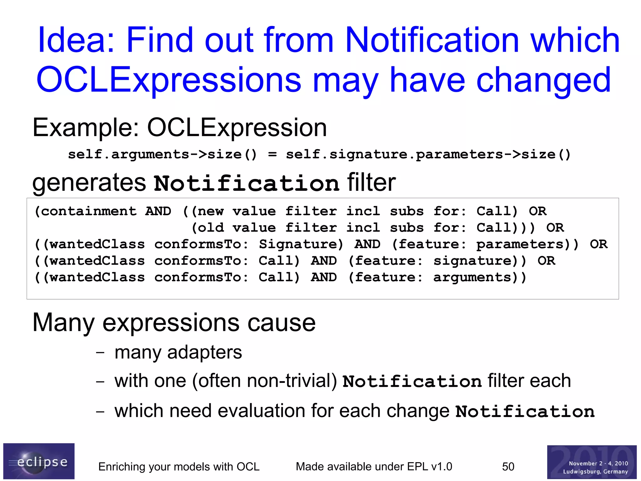Idea: Find out from Notification which
OCLExpressions may have changed
Example: OCLExpression
self.arguments->size() = self.signature.parameters->size()

generates Notification filter
(containment AND ((new value filter incl subs for: Call) OR
(old value filter incl subs for: Call))) OR
((wantedClass conformsTo: Signature) AND (feature: parameters)) OR
((wantedClass conformsTo: Call) AND (feature: signature)) OR
((wantedClass conformsTo: Call) AND (feature: arguments))

Many expressions cause
–

many adapters
with one (often non-trivial) Notification filter each

–

which need evaluation for each change Notification

–

Enriching your models with OCL

Made available under EPL v1.0

50

 