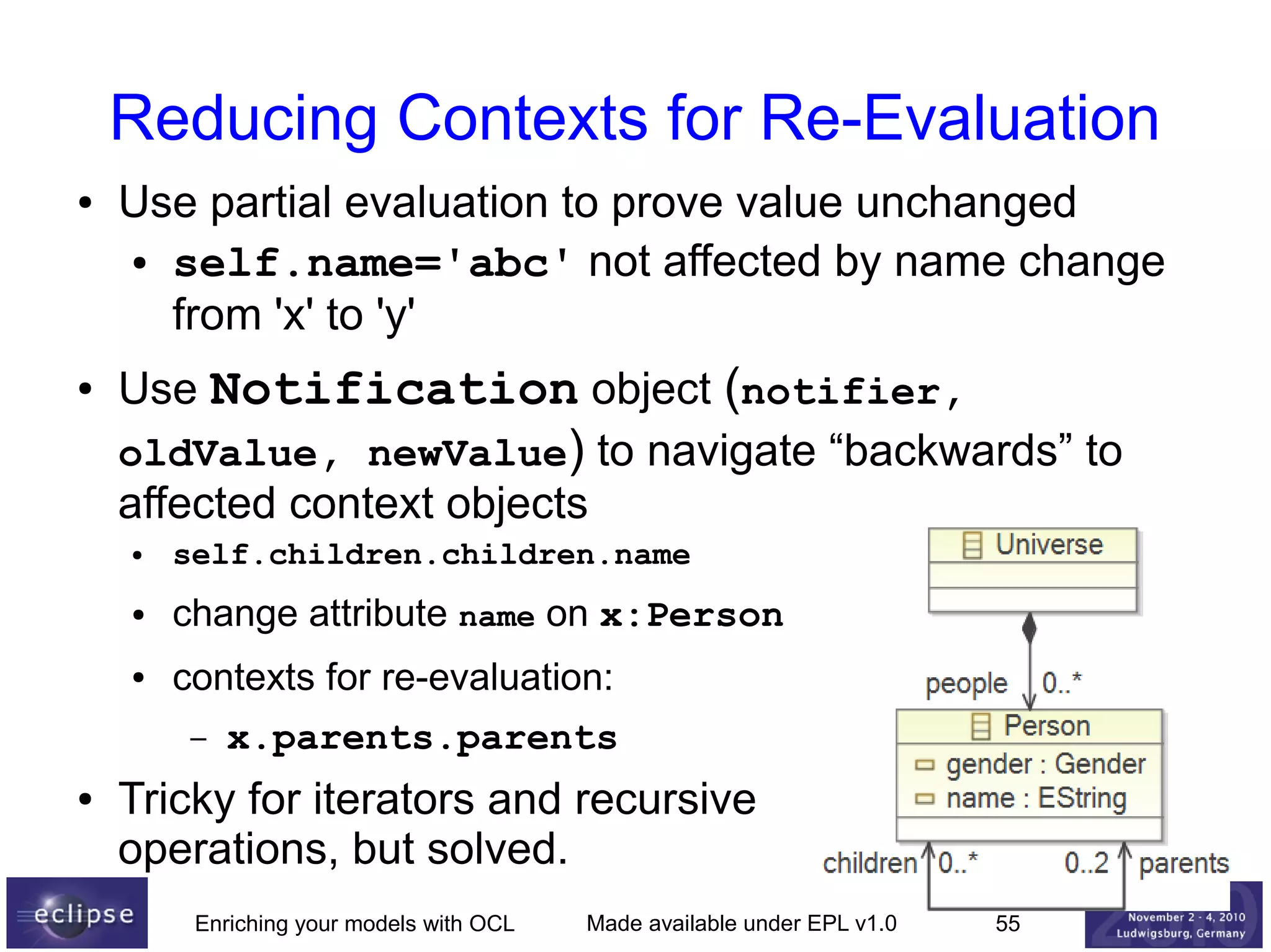 Reducing Contexts for Re-Evaluation
●

●

Use partial evaluation to prove value unchanged
● self.name='abc' not affected by name change
from 'x' to 'y'
Use Notification object (notifier,
oldValue, newValue) to navigate “backwards” to
affected context objects
●

self.children.children.name

●

change attribute name on x:Person

●

contexts for re-evaluation:
–

●

x.parents.parents

Tricky for iterators and recursive
operations, but solved.
Enriching your models with OCL

Made available under EPL v1.0

55

 
