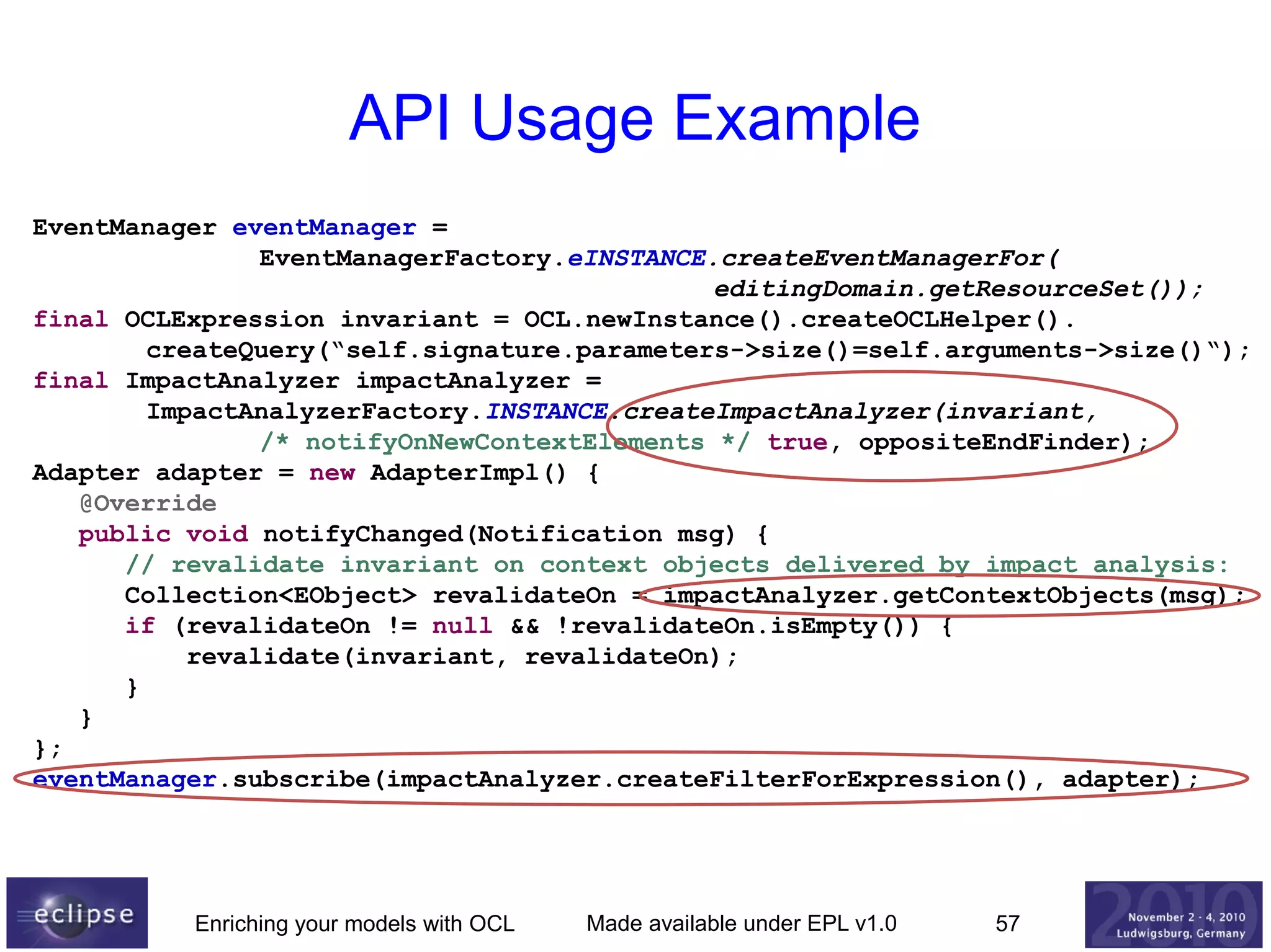 API Usage Example
EventManager eventManager =
EventManagerFactory.eINSTANCE.createEventManagerFor(
editingDomain.getResourceSet());
final OCLExpression invariant = OCL.newInstance().createOCLHelper().
createQuery(“self.signature.parameters->size()=self.arguments->size()“);
final ImpactAnalyzer impactAnalyzer =
ImpactAnalyzerFactory.INSTANCE.createImpactAnalyzer(invariant,
/* notifyOnNewContextElements */ true, oppositeEndFinder);
Adapter adapter = new AdapterImpl() {
@Override
public void notifyChanged(Notification msg) {
// revalidate invariant on context objects delivered by impact analysis:
Collection<EObject> revalidateOn = impactAnalyzer.getContextObjects(msg);
if (revalidateOn != null && !revalidateOn.isEmpty()) {
revalidate(invariant, revalidateOn);
}
}
};
eventManager.subscribe(impactAnalyzer.createFilterForExpression(), adapter);

Enriching your models with OCL

Made available under EPL v1.0

57

 