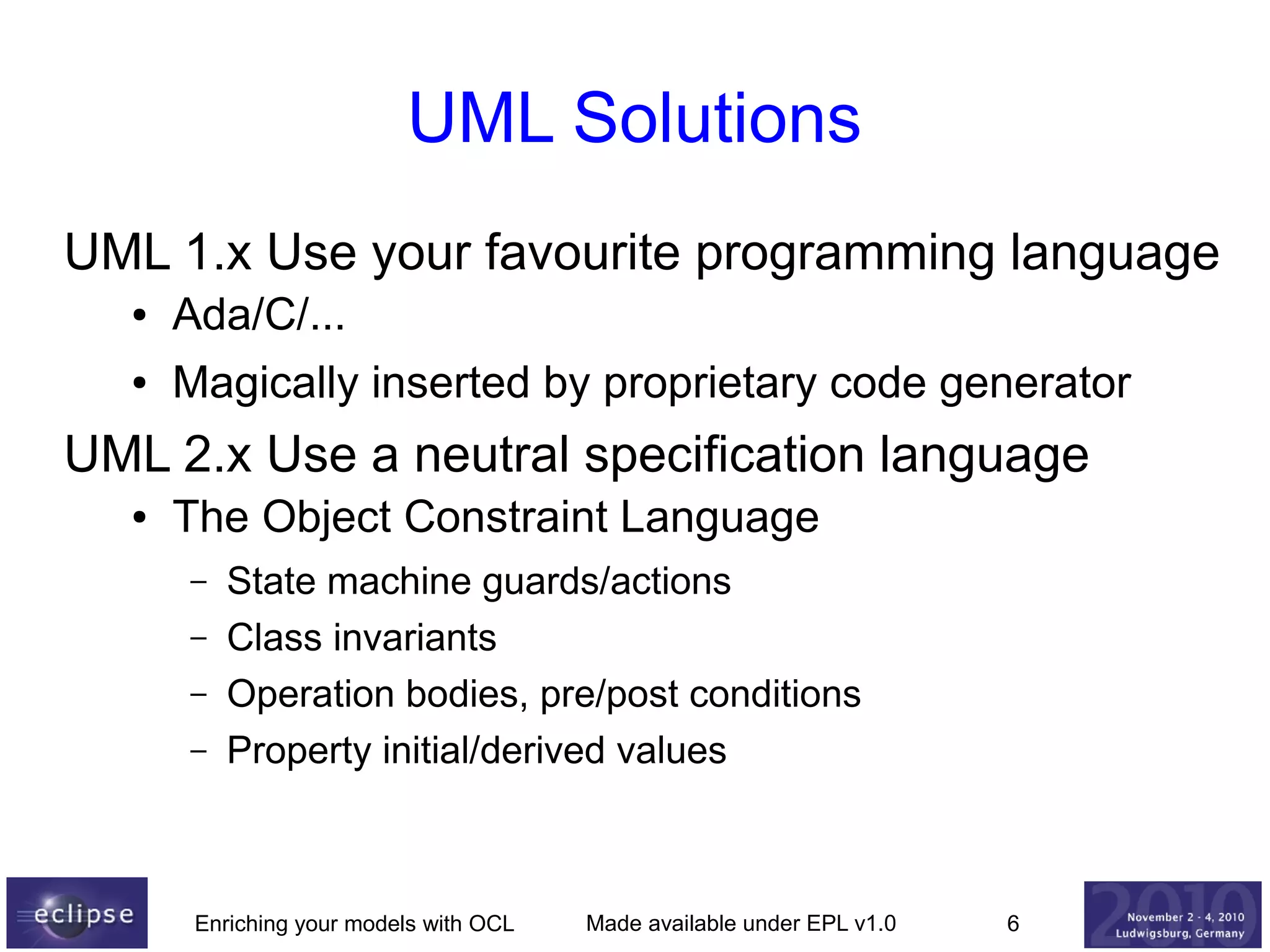 UML Solutions
UML 1.x Use your favourite programming language
●

Ada/C/...

●

Magically inserted by proprietary code generator

UML 2.x Use a neutral specification language
●

The Object Constraint Language
–
–
–
–

State machine guards/actions
Class invariants
Operation bodies, pre/post conditions
Property initial/derived values

Enriching your models with OCL

Made available under EPL v1.0

6

 