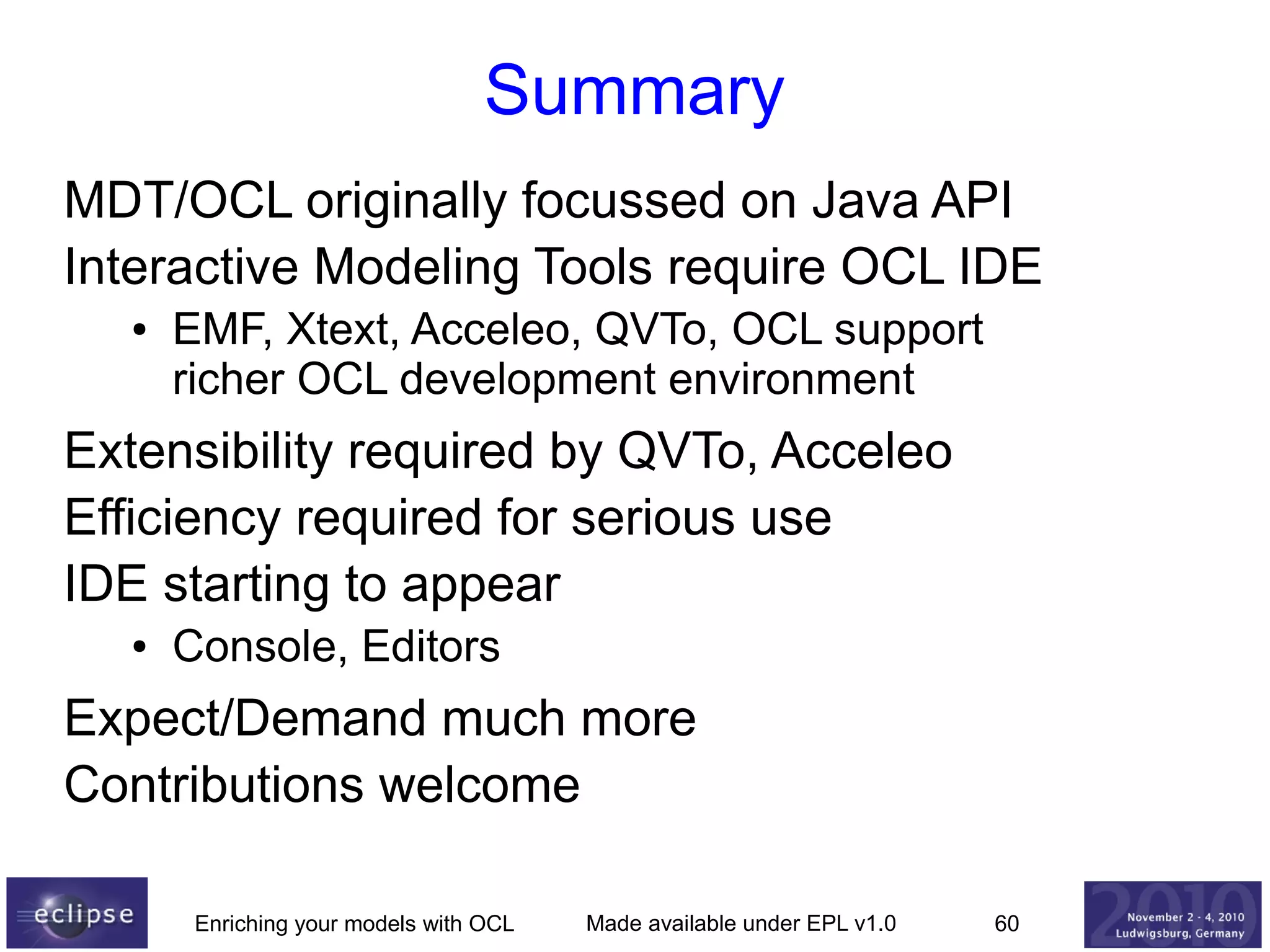Summary
MDT/OCL originally focussed on Java API
Interactive Modeling Tools require OCL IDE
●

EMF, Xtext, Acceleo, QVTo, OCL support
richer OCL development environment

Extensibility required by QVTo, Acceleo
Efficiency required for serious use
IDE starting to appear
●

Console, Editors

Expect/Demand much more
Contributions welcome
Enriching your models with OCL

Made available under EPL v1.0

60

 