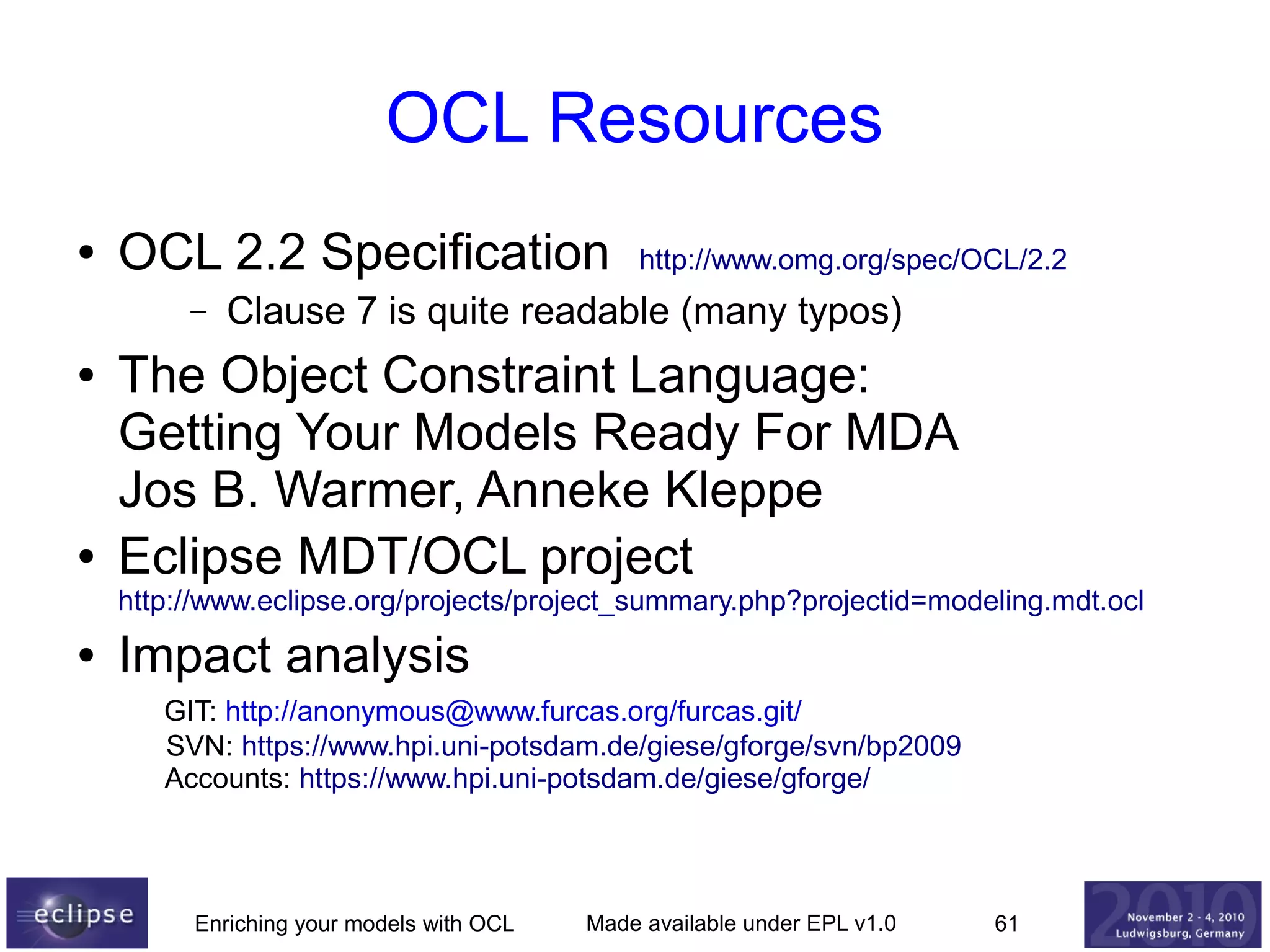 OCL Resources
●

OCL 2.2 Specification
–

●

●

http://www.omg.org/spec/OCL/2.2

Clause 7 is quite readable (many typos)

The Object Constraint Language:
Getting Your Models Ready For MDA
Jos B. Warmer, Anneke Kleppe
Eclipse MDT/OCL project

http://www.eclipse.org/projects/project_summary.php?projectid=modeling.mdt.ocl
●

Impact analysis
GIT: http://anonymous@www.furcas.org/furcas.git/
SVN: https://www.hpi.uni-potsdam.de/giese/gforge/svn/bp2009
Accounts: https://www.hpi.uni-potsdam.de/giese/gforge/

Enriching your models with OCL

Made available under EPL v1.0

61

 