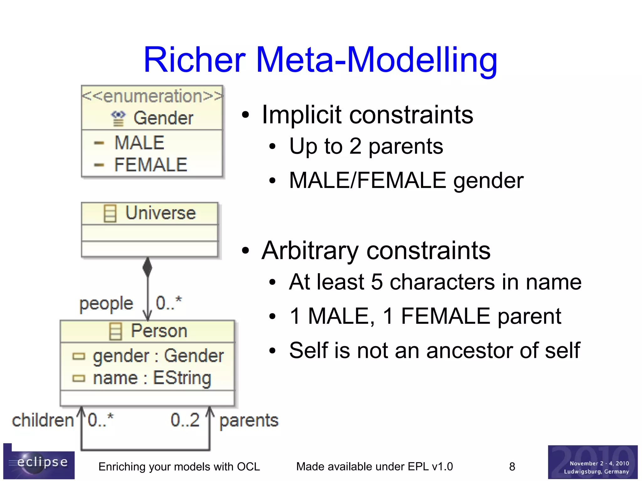 Richer Meta-Modelling
●

Implicit constraints
●
●

●

Up to 2 parents
MALE/FEMALE gender

Arbitrary constraints
●
●

1 MALE, 1 FEMALE parent

●

Enriching your models with OCL

At least 5 characters in name
Self is not an ancestor of self

Made available under EPL v1.0

8

 