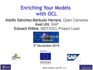 Enriching Your Models
with OCL
Adolfo Sánchez-Barbudo Herrera, Open Canarias
Axel Uhl, SAP
Edward Willink, MDT/OCL Project Lead

3rd November 2010

Made available under EPL v1.0

 