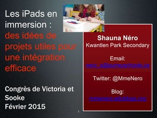 Les iPads en
immersion :
des idées de
projets utiles pour
une intégration
efficace
Congrès de Victoria et
Sooke
Février 2015
Shauna Néro
Kwantlen Park Secondary
Email:
nero_s@surreyschools.ca
Twitter: @MmeNero
Blog:
mmenero.edublogs.org
1
 
