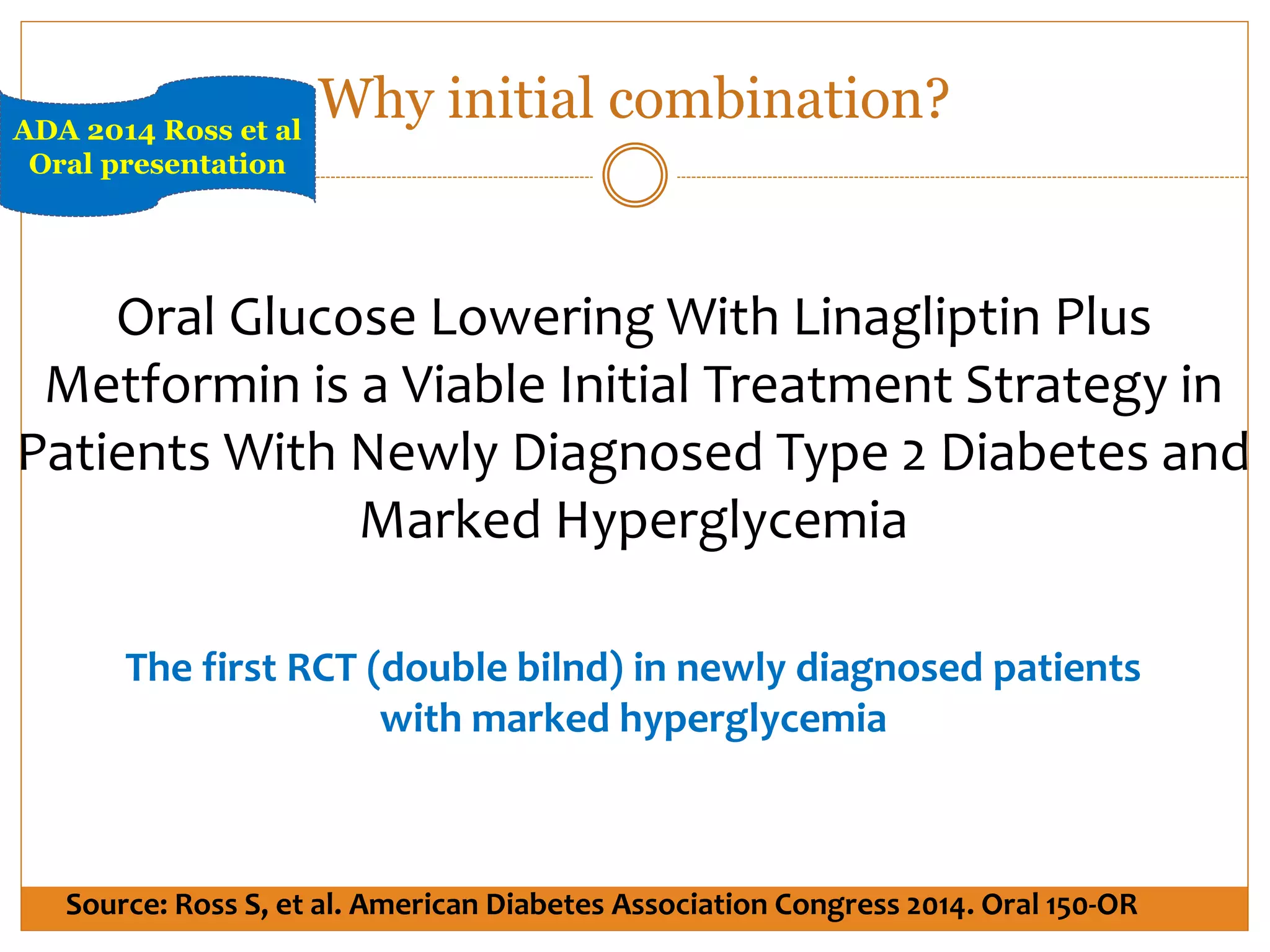 Oral Glucose Lowering With Linagliptin Plus
Metformin is a Viable Initial Treatment Strategy in
Patients With Newly Diagnosed Type 2 Diabetes and
Marked Hyperglycemia
The first RCT (double bilnd) in newly diagnosed patients
with marked hyperglycemia
Source: Ross S, et al. American Diabetes Association Congress 2014. Oral 150-OR
ADA 2014 Ross et al
Oral presentation
Why initial combination?
 