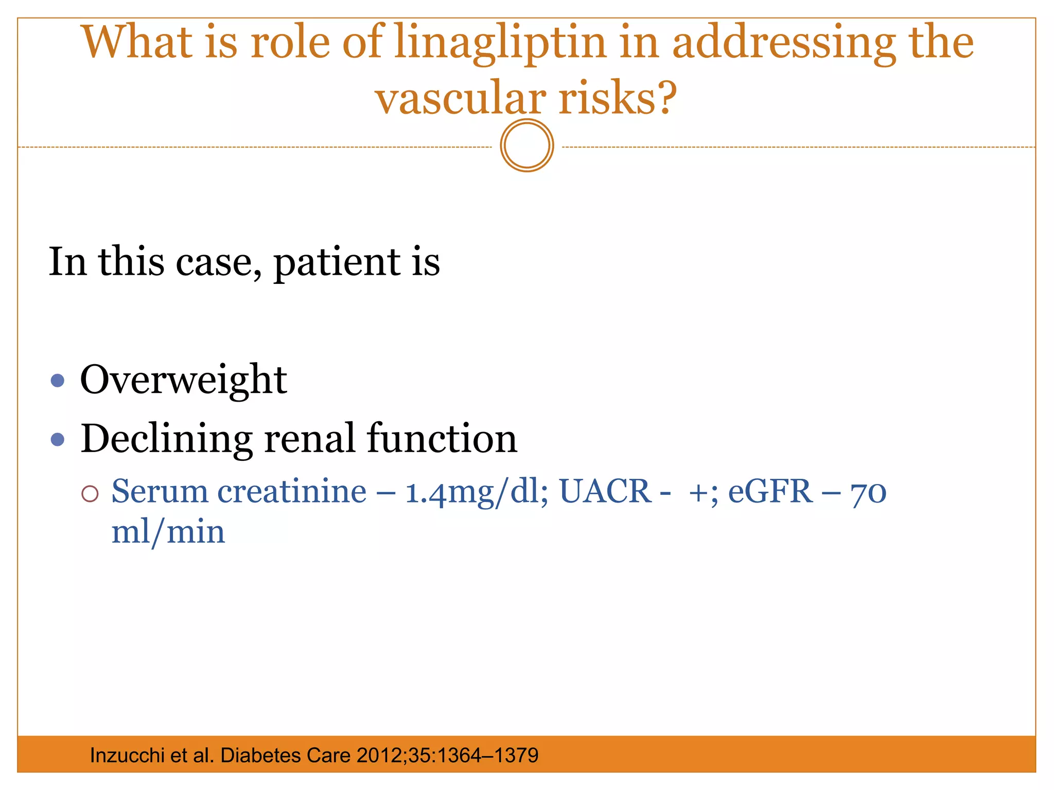What is role of linagliptin in addressing the
vascular risks?
In this case, patient is
 Overweight
 Declining renal function
 Serum creatinine – 1.4mg/dl; UACR - +; eGFR – 70
ml/min
Inzucchi et al. Diabetes Care 2012;35:1364–1379
 