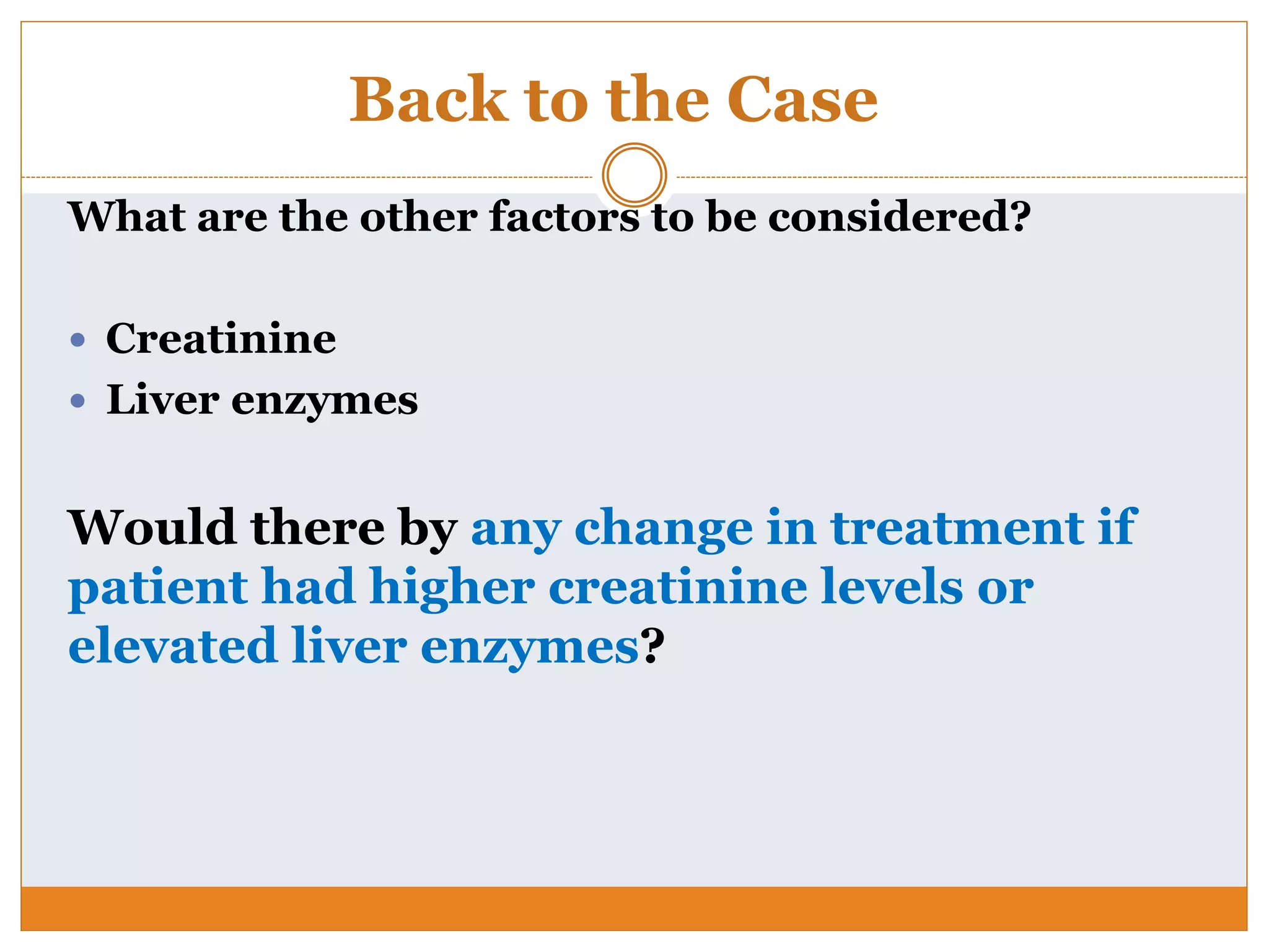 Back to the Case
What are the other factors to be considered?
 Creatinine
 Liver enzymes
Would there by any change in treatment if
patient had higher creatinine levels or
elevated liver enzymes?
 