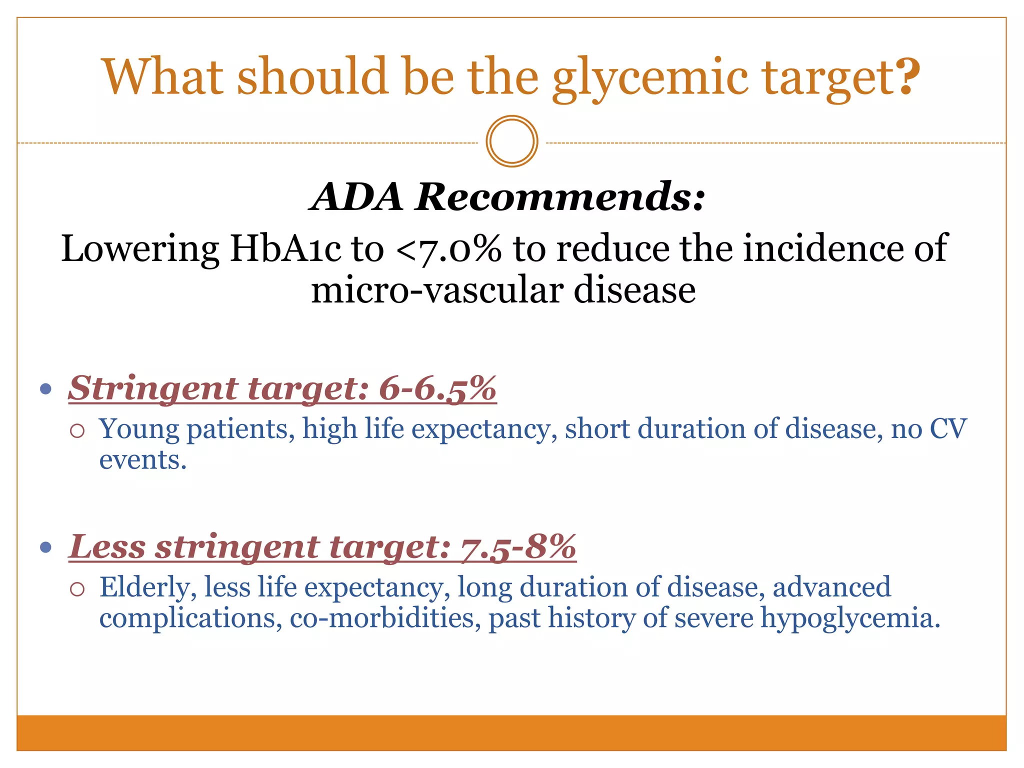What should be the glycemic target?
ADA Recommends:
Lowering HbA1c to <7.0% to reduce the incidence of
micro-vascular disease
 Stringent target: 6-6.5%
 Young patients, high life expectancy, short duration of disease, no CV
events.
 Less stringent target: 7.5-8%
 Elderly, less life expectancy, long duration of disease, advanced
complications, co-morbidities, past history of severe hypoglycemia.
 