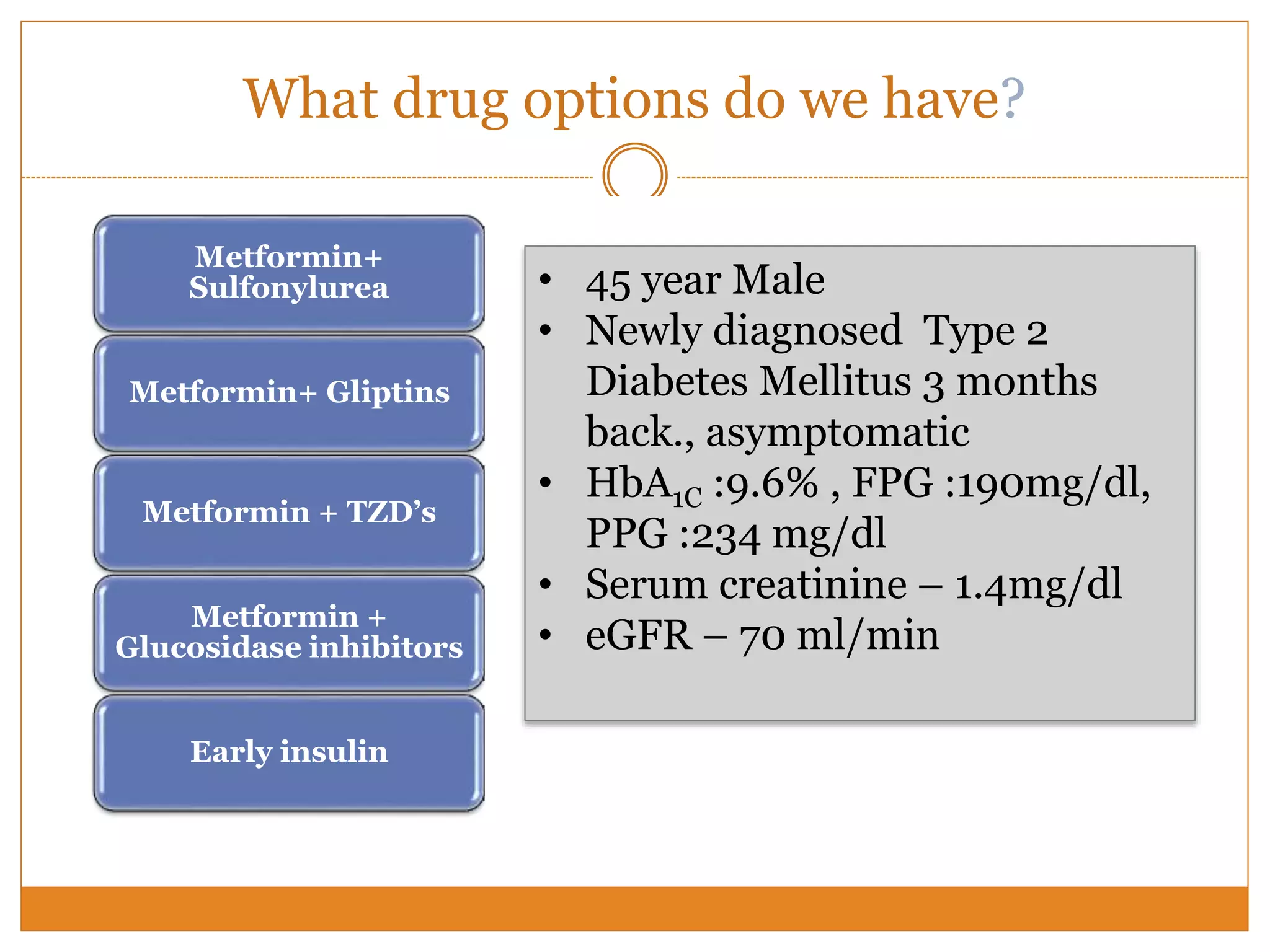 What drug options do we have?
• Pros: Fast A1c reduction
• Cons: secondary failure; non-beta cell sparing, risk of
hypo and weight gain, ? CV risk
Metformin+
Sulfonylurea
• Pros: Complementary mechanism , low risk of hypo or
weight gain; low CV risk
• Cons: Less long term data
Metformin+ Gliptins
• Pros: Complementary mechanism, low risk of
hypoglycemia
• Cons: Fluid retention, exacerbation of HF, ? Cancer
Metformin + TZD’s
• Pros : complimentary mechanism, low hypo, weight
gain; low CV risk
• Cons: lower efficacy
Metformin +
Glucosidase inhibitors
• Pros: Fast A1c reduction
• Cons: weight gain, hypo risk
Early insulin
• 45 year Male
• Newly diagnosed Type 2
Diabetes Mellitus 3 months
back., asymptomatic
• HbA1C :9.6% , FPG :190mg/dl,
PPG :234 mg/dl
• Serum creatinine – 1.4mg/dl
• eGFR – 70 ml/min
 