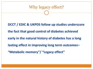 DCCT / EDIC & UKPDS follow up studies underscore
the fact that good control of diabetes achieved
early in the natural history of diabetes has a long
lasting effect in improving long term outcomes–
“Metabolic memory”/ “Legacy effect”
Why legacy effect?
 
