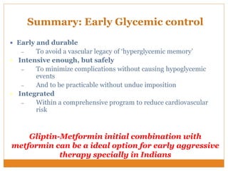 Summary: Early Glycemic control
 Early and durable
– To avoid a vascular legacy of ‘hyperglycemic memory’
 Intensive enough, but safely
– To minimize complications without causing hypoglycemic
events
– And to be practicable without undue imposition
 Integrated
– Within a comprehensive program to reduce cardiovascular
risk
Gliptin-Metformin initial combination with
metformin can be a ideal option for early aggressive
therapy specially in Indians
 