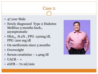 Case 2
 47 year Male
 Newly diagnosed Type 2 Diabetes
Mellitus 3 months back.,
asymptomatic
 HbA1C :8.2% , FPG :150mg/dl,
PPG :200 mg/dl
 On metformin since 3 months
 Overweight
 Serum creatinine – 1.4mg/dl
 UACR - +
 eGFR – 70 ml/min
 