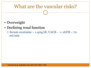 What are the vascular risks?
 Overweight
 Declining renal function
 Serum creatinine – 1.4mg/dl; UACR - +; eGFR – 70
ml/min
Inzucchi et al. Diabetes Care 2012;35:1364–1379
 