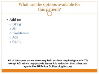 What are the options available for
this patient?
 Add on
 DPP4i
 SU
 Pioglitazone
 AGI
 GLP-1
All of the above as we know may help achieve required goal of < 7%
except AGI which may provide lesser A1c reduction than other oral
agents like DPP4 I or GLP or pioglitazone
 