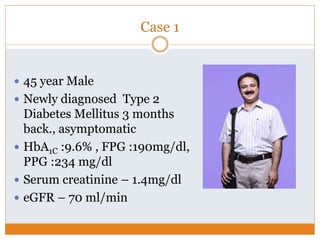 Case 1
 45 year Male
 Newly diagnosed Type 2
Diabetes Mellitus 3 months
back., asymptomatic
 HbA1C :9.6% , FPG :190mg/dl,
PPG :234 mg/dl
 Serum creatinine – 1.4mg/dl
 eGFR – 70 ml/min
 
