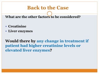 Back to the Case
What are the other factors to be considered?
 Creatinine
 Liver enzymes
Would there by any change in treatment if
patient had higher creatinine levels or
elevated liver enzymes?
 