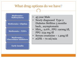 What drug options do we have?
• Pros: Fast A1c reduction
• Cons: secondary failure; non-beta cell sparing, risk of
hypo and weight gain, ? CV risk
Metformin+
Sulfonylurea
• Pros: Complementary mechanism , low risk of hypo or
weight gain; low CV risk
• Cons: Less long term data
Metformin+ Gliptins
• Pros: Complementary mechanism, low risk of
hypoglycemia
• Cons: Fluid retention, exacerbation of HF, ? Cancer
Metformin + TZD’s
• Pros : complimentary mechanism, low hypo, weight
gain; low CV risk
• Cons: lower efficacy
Metformin +
Glucosidase inhibitors
• Pros: Fast A1c reduction
• Cons: weight gain, hypo risk
Early insulin
• 45 year Male
• Newly diagnosed Type 2
Diabetes Mellitus 3 months
back., asymptomatic
• HbA1C :9.6% , FPG :190mg/dl,
PPG :234 mg/dl
• Serum creatinine – 1.4mg/dl
• eGFR – 70 ml/min
 