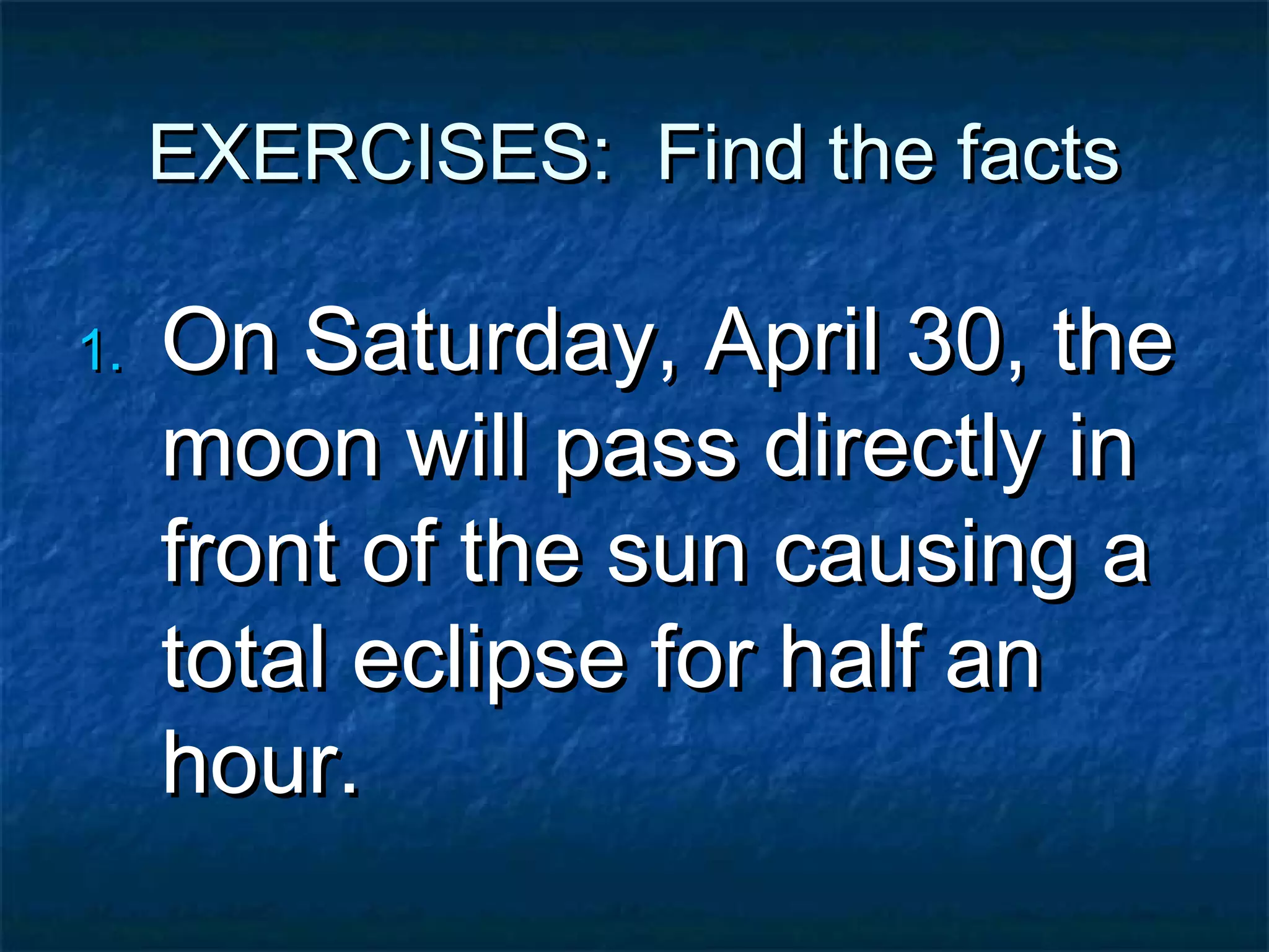 EXERCISES: Find the facts

1.   On Saturday, April 30, the
     moon will pass directly in
     front of the sun causing a
     total eclipse for half an
     hour.
 