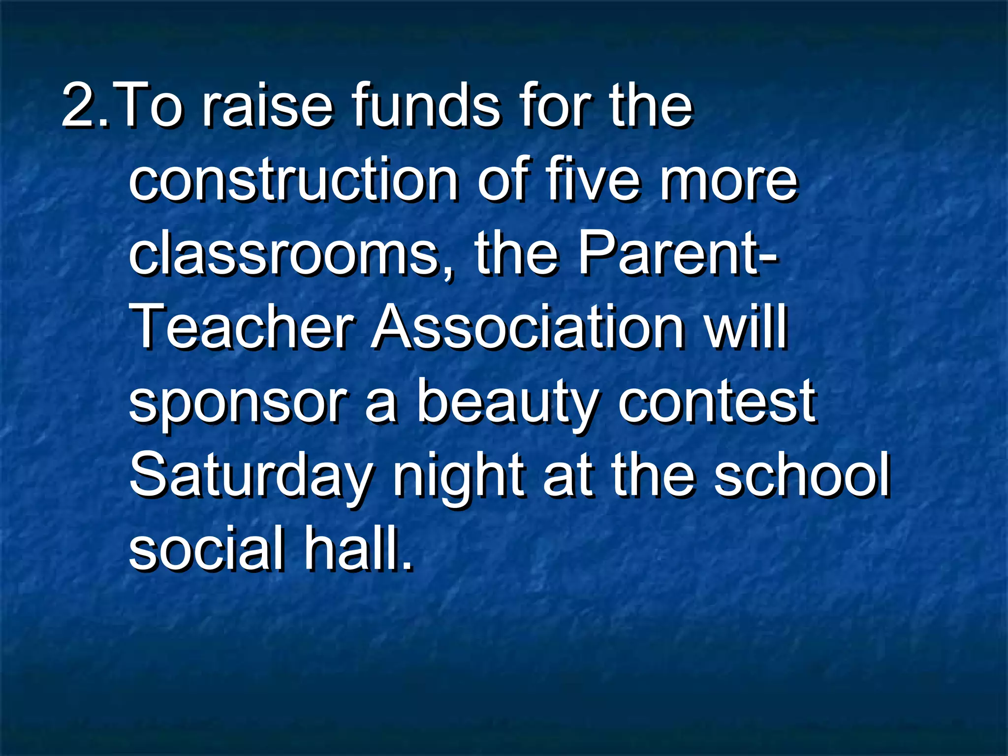 2.To raise funds for the
  construction of five more
  classrooms, the Parent-
  Teacher Association will
  sponsor a beauty contest
  Saturday night at the school
  social hall.
 
