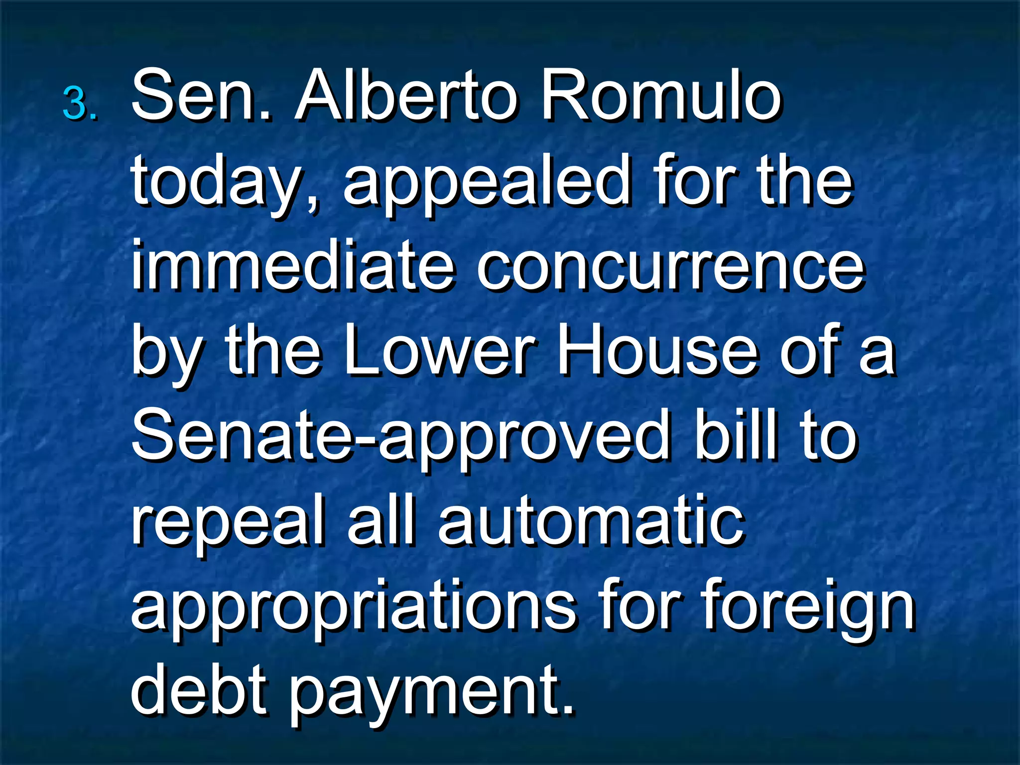 3.   Sen. Alberto Romulo
     today, appealed for the
     immediate concurrence
     by the Lower House of a
     Senate-approved bill to
     repeal all automatic
     appropriations for foreign
     debt payment.
 