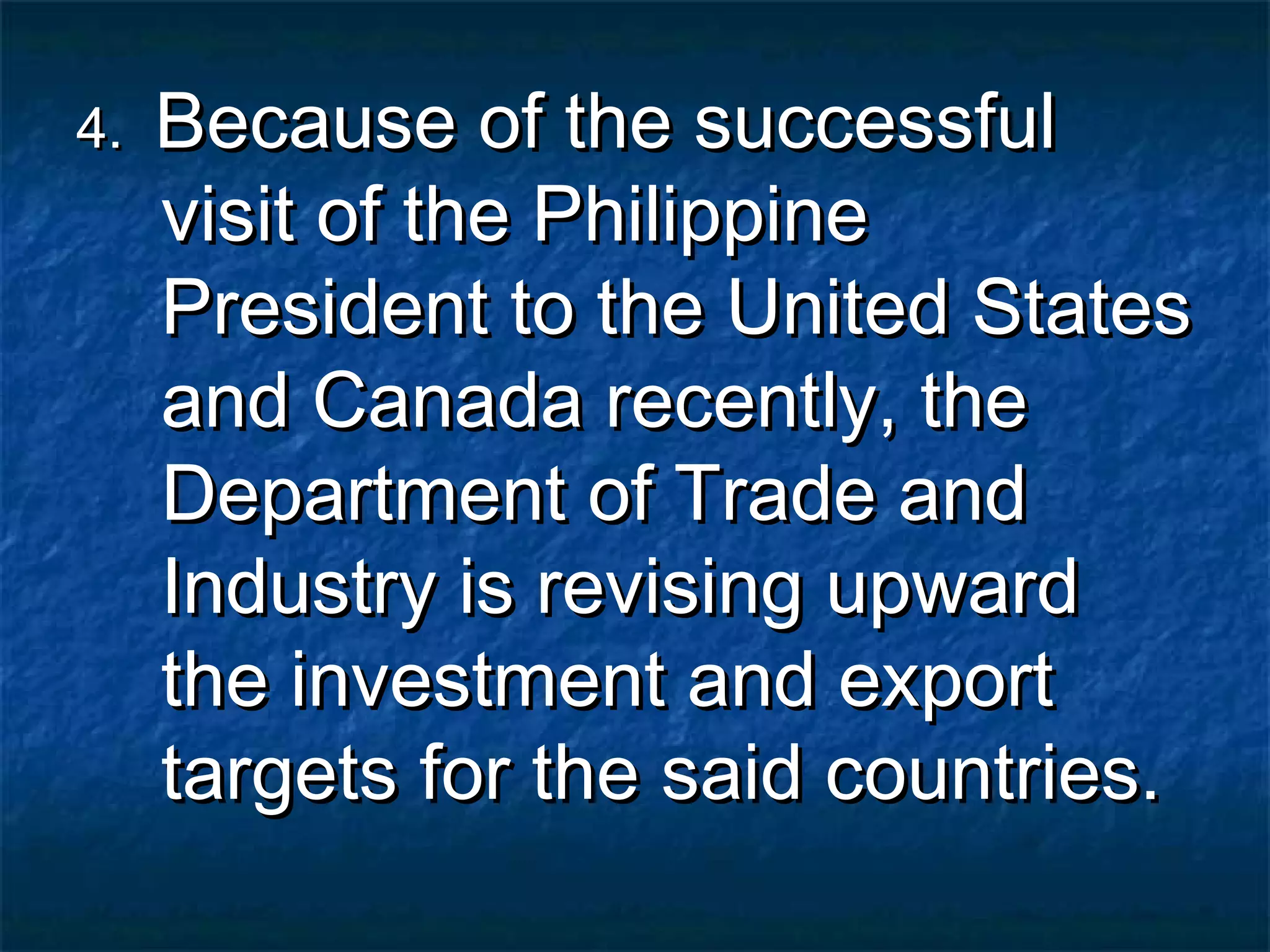 4.   Because of the successful
     visit of the Philippine
     President to the United States
     and Canada recently, the
     Department of Trade and
     Industry is revising upward
     the investment and export
     targets for the said countries.
 