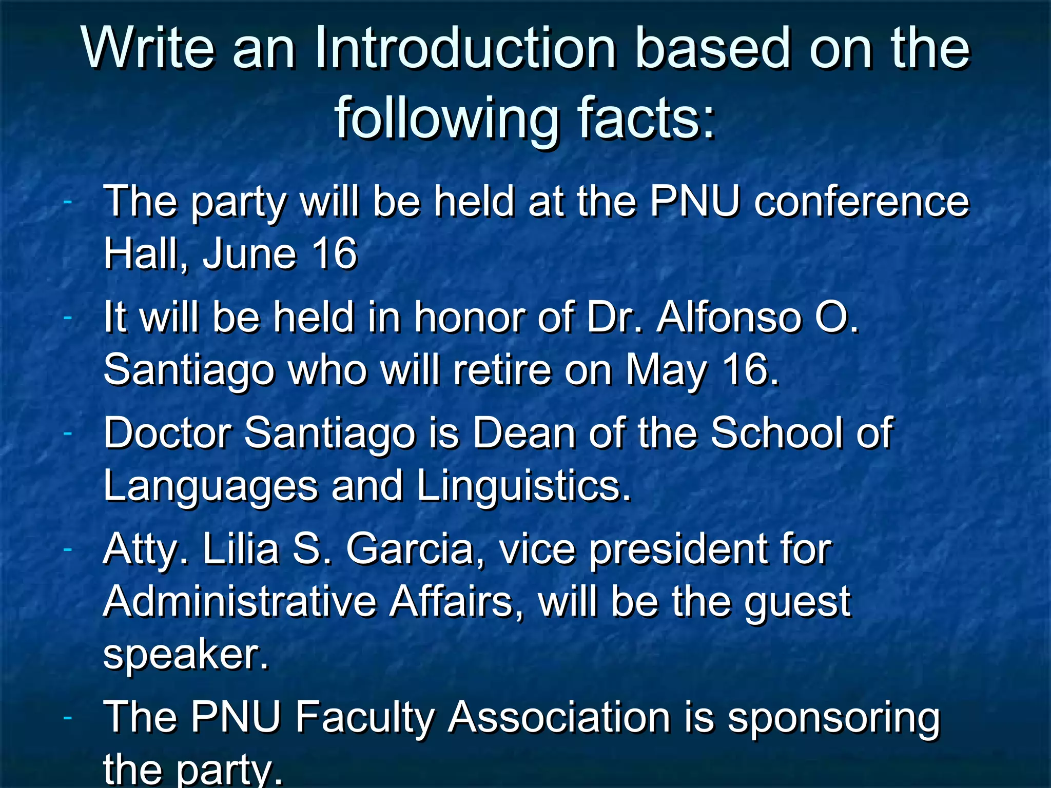 Write an Introduction based on the
              following facts:
-   The party will be held at the PNU conference
    Hall, June 16
-   It will be held in honor of Dr. Alfonso O.
    Santiago who will retire on May 16.
-   Doctor Santiago is Dean of the School of
    Languages and Linguistics.
-   Atty. Lilia S. Garcia, vice president for
    Administrative Affairs, will be the guest
    speaker.
-   The PNU Faculty Association is sponsoring
    the party.
 
