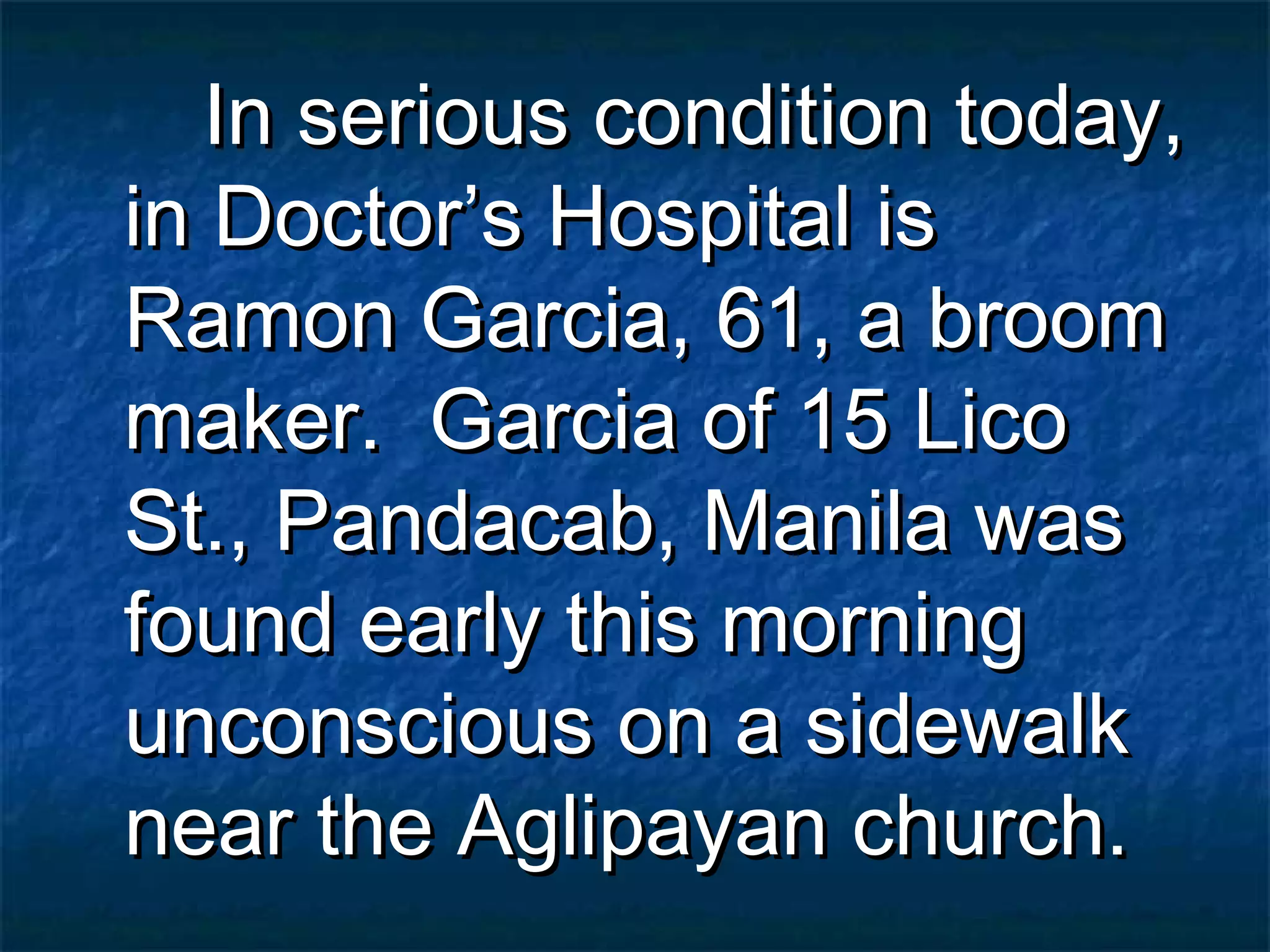 In serious condition today,
in Doctor’s Hospital is
Ramon Garcia, 61, a broom
maker. Garcia of 15 Lico
St., Pandacab, Manila was
found early this morning
unconscious on a sidewalk
near the Aglipayan church.
 