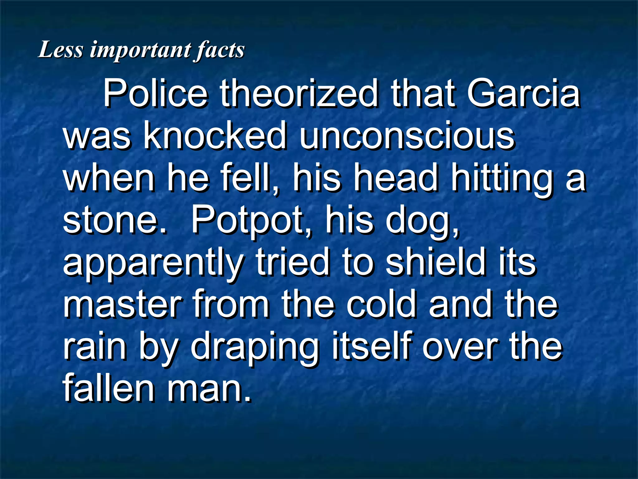 Less important facts
     Police theorized that Garcia
  was knocked unconscious
  when he fell, his head hitting a
  stone. Potpot, his dog,
  apparently tried to shield its
  master from the cold and the
  rain by draping itself over the
  fallen man.
 