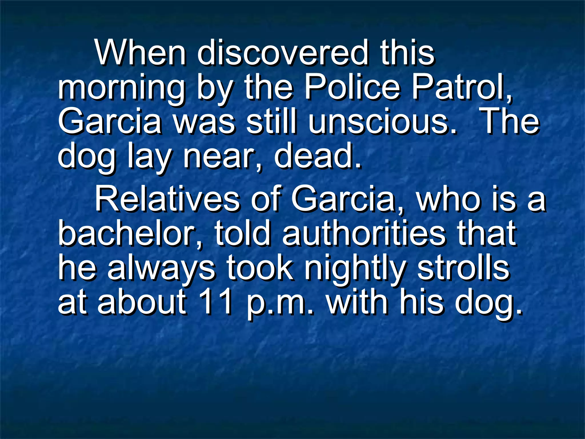 When discovered this
morning by the Police Patrol,
Garcia was still unscious. The
dog lay near, dead.
   Relatives of Garcia, who is a
bachelor, told authorities that
he always took nightly strolls
at about 11 p.m. with his dog.
 