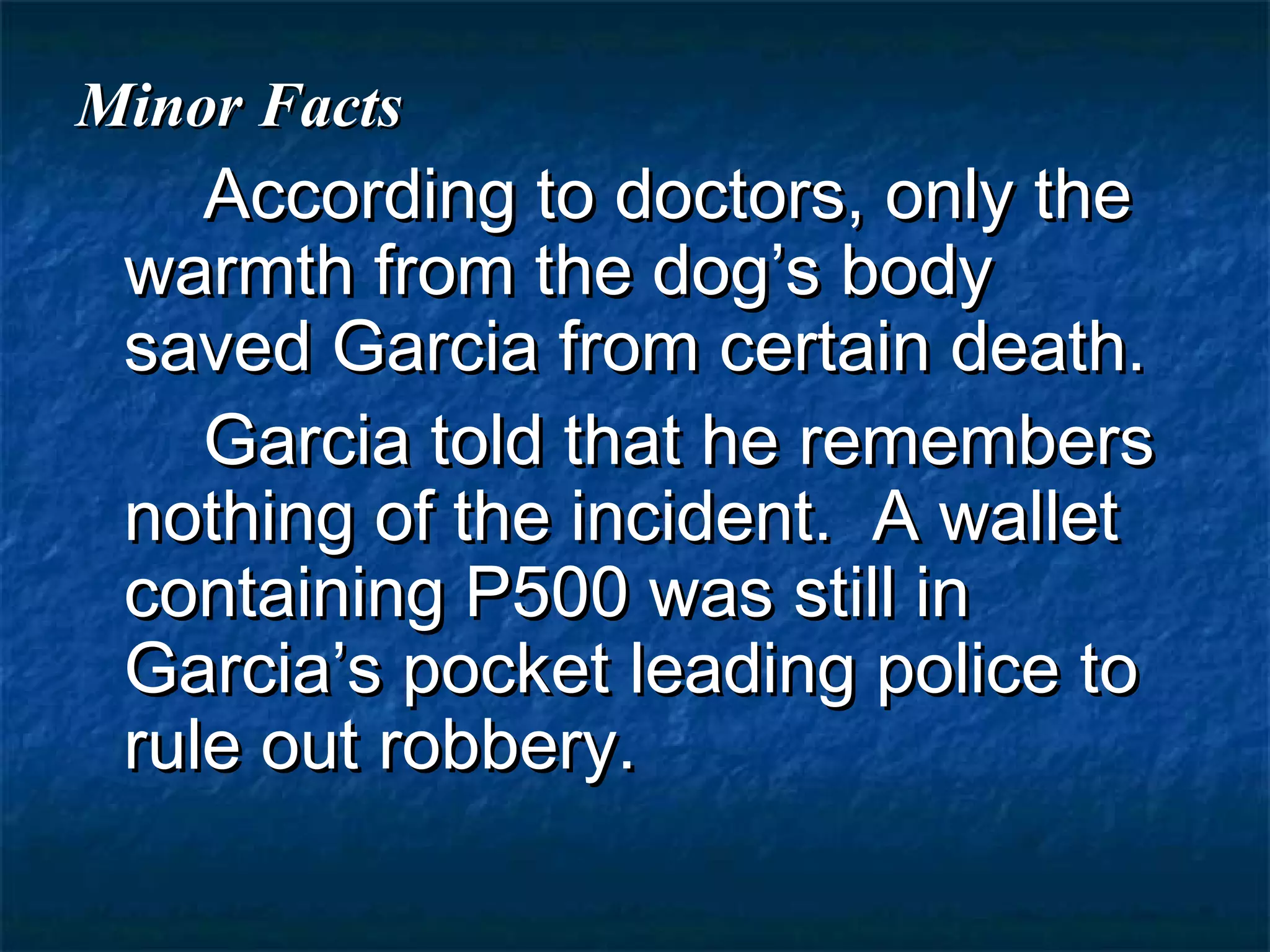 Minor Facts
    According to doctors, only the
 warmth from the dog’s body
 saved Garcia from certain death.
    Garcia told that he remembers
 nothing of the incident. A wallet
 containing P500 was still in
 Garcia’s pocket leading police to
 rule out robbery.
 