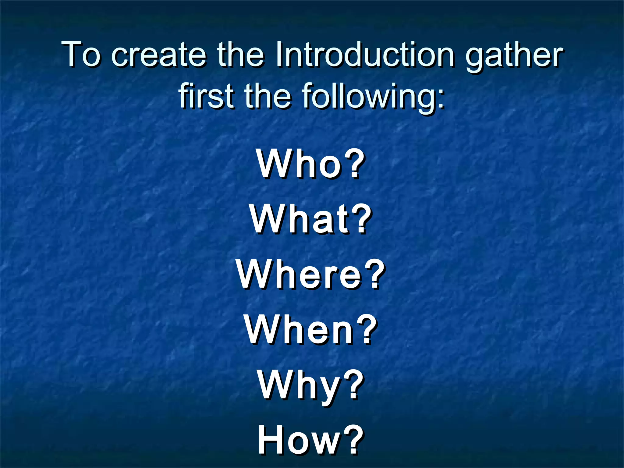 To create the Introduction gather
       first the following:
            Who?
           What?
           Where?
           When?
            Why?
            How?
 