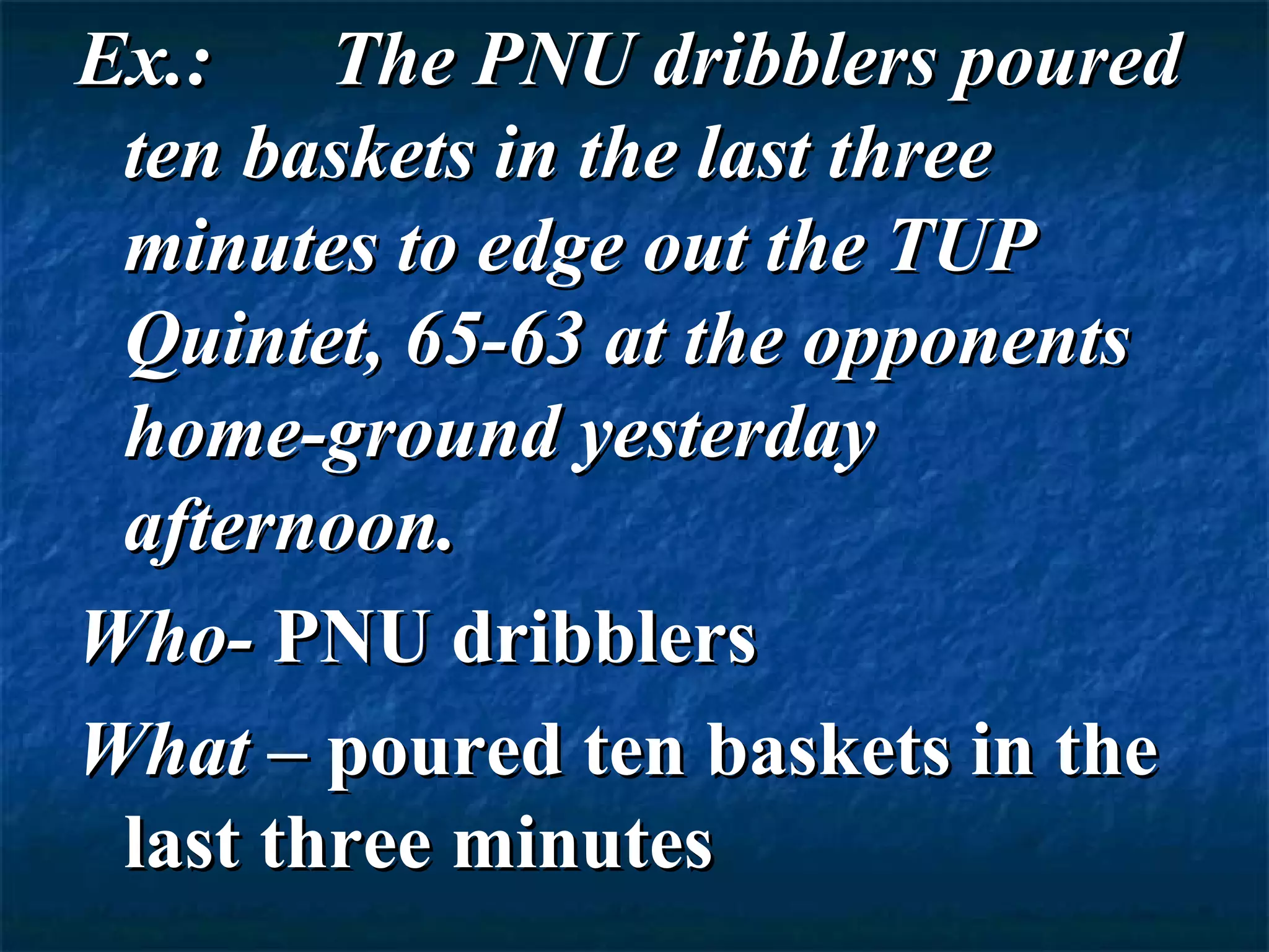 Ex.:    The PNU dribblers poured
 ten baskets in the last three
 minutes to edge out the TUP
 Quintet, 65-63 at the opponents
 home-ground yesterday
 afternoon.
Who- PNU dribblers
What – poured ten baskets in the
 last three minutes
 