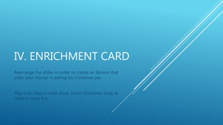 IV. ENRICHMENT CARD
Rearrange the slides in order to create an illusion that
Little John Horner is earing his Christmas pie.
Play it on class in slide show. Insert Christmas song to
make it more fun.
 