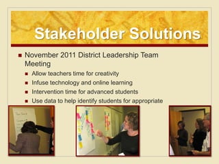 Stakeholder Solutions
   November 2011 District Leadership Team
    Meeting
       Allow teachers time for creativity
       Infuse technology and online learning
       Intervention time for advanced students
       Use data to help identify students for appropriate
        services
 