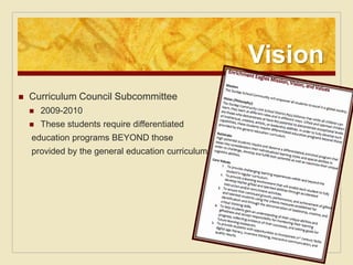 Vision
   Curriculum Council Subcommittee
       2009-2010
       These students require differentiated
    education programs BEYOND those
    provided by the general education curriculum.
 