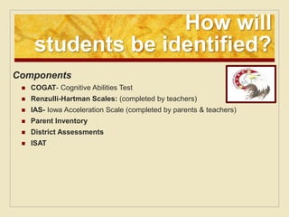 How will
      students be identified?
Components
    COGAT- Cognitive Abilities Test
    Renzulli-Hartman Scales: (completed by teachers)
    IAS- Iowa Acceleration Scale (completed by parents & teachers)
    Parent Inventory
    District Assessments
    ISAT
 