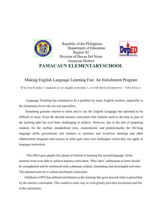 Republic of the Philippines
Department of Education
Region XI
Division of Davao Del Norte
Asuncion District
PAMACAUN ELEMENTARYSCHOOL
Making English Language Learning Fun: An Enrichment Program
“If we teach today’s students as we taught yesterday’s, we rob them of tomorrow. “John Dewey
Language Teaching has remained to be a problem by many English teachers, especially in
the elementary level who are non-specialists.
Sustaining genuine interest to learn and to use the English Language has persisted to be
difficult to some. Even the desired mastery curriculum that students need to develop as part of
the learning plan has ever been challenging to achieve. However, due to the aim of preparing
students for the unified, standardized tests, examinations and predominantly for life-long
language skills, government sent teachers to seminars and in-service trainings and other
enhancement programs and courses in order gain more new techniques which they can apply in
language instruction.
This effort gave pupils tiny gleam of interest in learning the second language. Some
students were even able to achieve mastery curriculum. Thus, their’ enthusiasm to learn should
be strengthened and be reinforced with a planned, related, stimulating and meaningful activities.
This planned activity is called enrichment curriculum.
Glatthorn (1997) has defined enrichment as the learning that goes beyond what is prescribed
by the mastery curriculum. This would in some way or even greatly provides excitement and fun
in the curriculum.
 