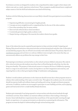 Enrichment activities are designed for students who comprehend the subject taught in their classes with
relative ease and, as a result, experience school ennui. These youngsters usually demand more complicated
subject matter to feel the thrill and enthusiasm associated with learning.
Students with the following characteristics are most likely to benefit from participation in an enrichment
program:
Experiencing difficulty concentrating for lengthy periods.
Concepts are more straightforward to comprehend than for the rest of the other students.
Even when attending class, he seems restless.
Does not look enthused about school attendance.
Consistently generates high-quality academic work.
Despite having a solid grasp of the material, the student obtains lower grades.
Some of the talents that may be acquired by participation in these activities include Competing and
Playing, Educational institution visits,extracurricular activities during lunch and after class. In the style of
an extended day program, they are offered concurrently with traditional classes.The primary objective of
enrichment programs and activities is to cultivate children's inner strength to the extent that they can
autonomously address any problems that may emerge in their lives.
Participating in enrichment activities before or after school can boost children's education. Not only do
after-school activities provide students more than what is offered during the school day, but they also
bring extra benefits. The purpose of educational courses is to improve the lives of children by exposing
them to a range of art and scientific courses, forcing them to use their imagination and creativity, and
requiring them to rely on their growing knowledge of mathematics and technology.
Students' overall academic performance in the classroom should increase due to these programs meant to
enhance their understanding of the topics covered in class. Throughout the academic year, the curriculum
should incorporate health and wellness classes and reading and writing  through enrichment programs
and events. In addition, students are encouraged to participate in team-building activities, such as playing
games and instructed on how to make healthy lifestyle decisions.
Students gain immensely from being exposed to various teachers and educational methods through
enrichment activities. Some children can maintain stillness and silence when reading or listening to
lectures. Some individuals have requirements that exceed those of the typical model. Learning through
hands-on experience or in a group environment are alternatives to presenting the information. This
program increases the depth of understanding through various learning styles.
 