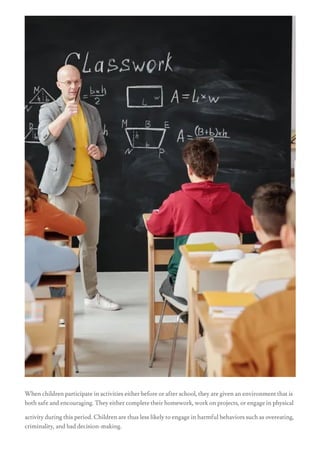 When children participate in activities either before or after school, they are given an environment that is
both safe and encouraging. They either complete their homework, work on projects, or engage in physical
activity during this period. Children are thus less likely to engage in harmful behaviors such as overeating,
criminality, and bad decision-making.
 
