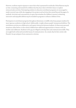 However, students require exposure to more than what is presented in textbooks. School lessons may be
so time-consuming and stressful for children that they leave them with little chance to explore
extracurricular activities. Participating students in education enrichment programs are encouraged to
study in several ways while also engaging in fun projects and activities that extend beyond the pages of a
textbook. Activities and conversations on topics that stimulate the children's interest in obtaining
innovative and enjoyable abilities may be included in programs to enhance children's lives.
Participation in enrichment programs throughout elementary or middle school may prepare students for
more rigorous academics in high school. Additionally, it might enhance pupils' interpersonal abilities. The
enrichment activities are collaborative and require interaction between students. In these more personal
situations, either before or after school, children have additional opportunities to interact with one
another and collaborate. Students in the arts are obliged to develop their oral communication skills. They
are taught both verbal and nonverbal means of communication. As a result, they let their artistic side
flourish. Accept and grow from constructive criticism.
 