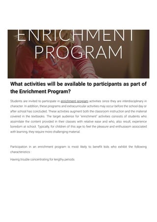 ENRICHMENT
PROGRAM
What activities will be available to participants as part of
the Enrichment Program?
Students are invited to participate in enrichment program activities since they are interdisciplinary in
character. In addition, these programs and extracurricular activities may occur before the school day or
after school has concluded. These activities augment both the classroom instruction and the material
covered in the textbooks. The target audience for "enrichment" activities consists of students who
assimilate the content provided in their classes with relative ease and who, also result, experience
boredom at school. Typically, for children of this age to feel the pleasure and enthusiasm associated
with learning, they require more challenging material.
Participation in an enrichment program is most likely to benefit kids who exhibit the following
characteristics :
Having trouble concentrating for lengthy periods.
 