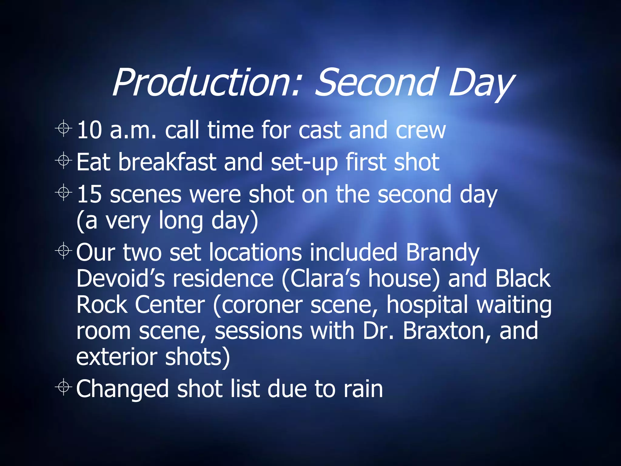 Production: Second Day 10 a.m. call time for cast and crew Eat breakfast and set-up first shot 15 scenes were shot on the second day  (a very long day) Our two set locations included Brandy Devoid’s residence (Clara’s house) and Black Rock Center (coroner scene, hospital waiting room scene, sessions with Dr. Braxton, and exterior shots) Changed shot list due to rain 
