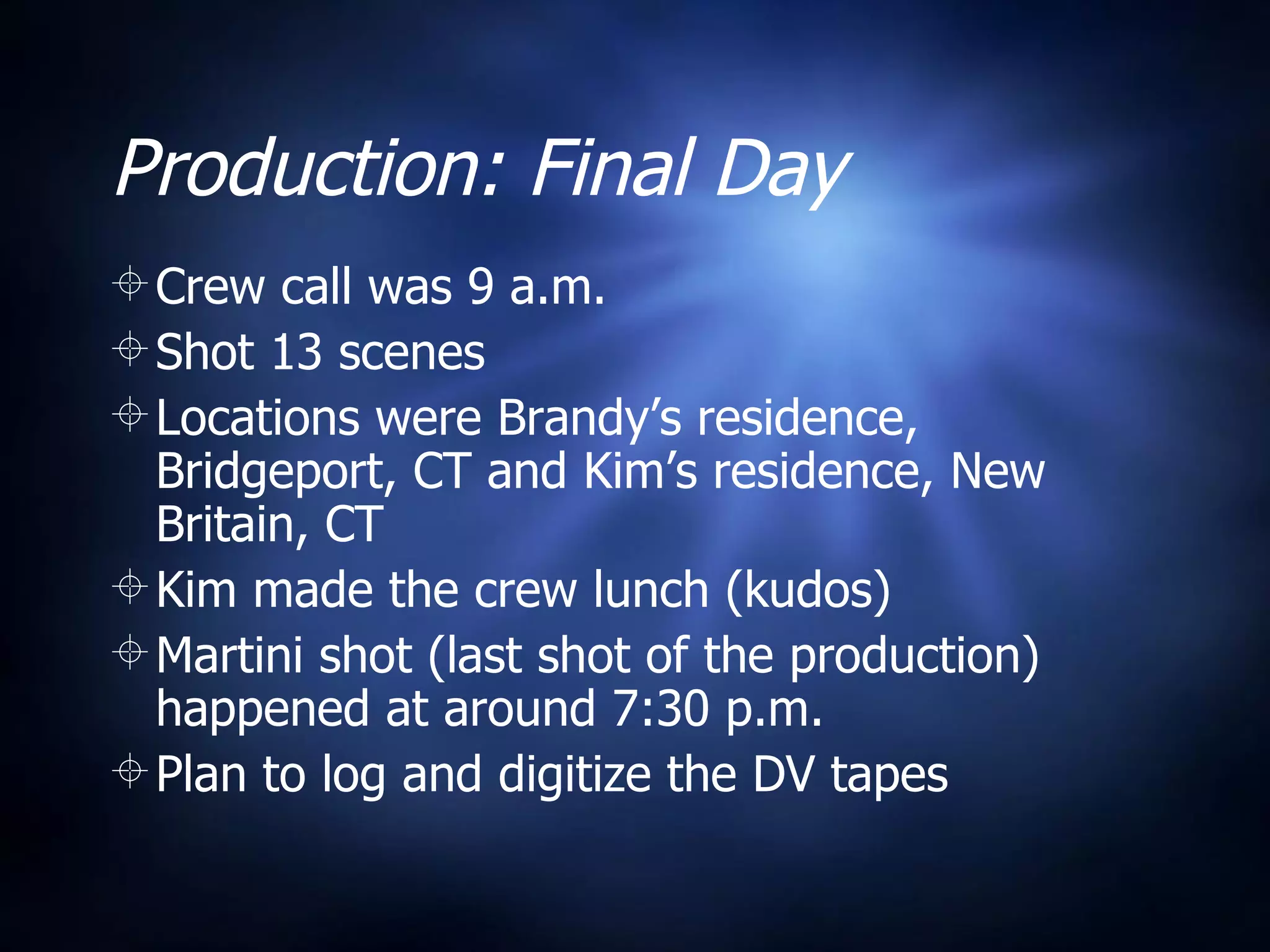 Production: Final Day  Crew call was 9 a.m. Shot 13 scenes Locations were Brandy’s residence, Bridgeport, CT and Kim’s residence, New Britain, CT Kim made the crew lunch (kudos) Martini shot (last shot of the production) happened at around 7:30 p.m. Plan to log and digitize the DV tapes 