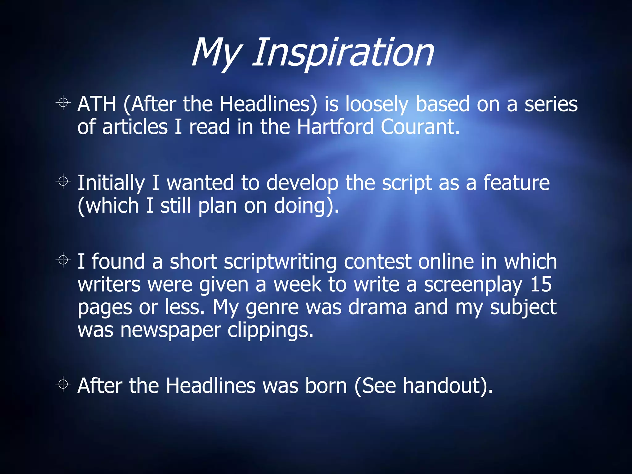 My Inspiration ATH (After the Headlines) is loosely based on a series of articles I read in the Hartford Courant. Initially I wanted to develop the script as a feature (which I still plan on doing). I found a short scriptwriting contest online in which writers were given a week to write a screenplay 15 pages or less. My genre was drama and my subject was newspaper clippings. After the Headlines was born (See handout). 