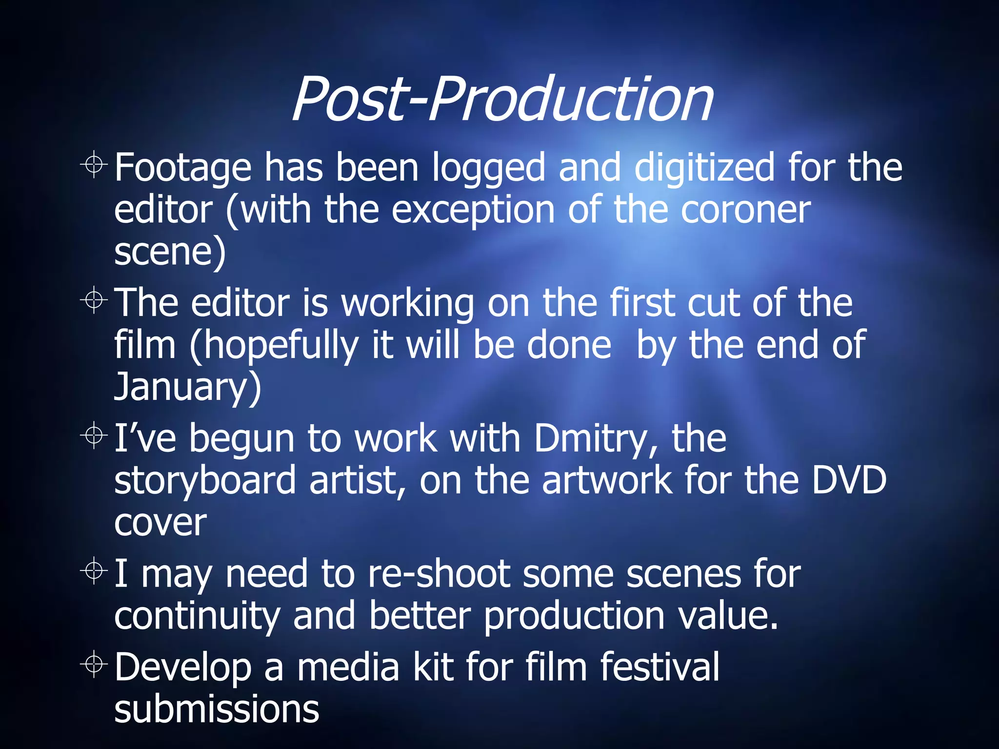 Post-Production Footage has been logged and digitized for the editor (with the exception of the coroner scene) The editor is working on the first cut of the film (hopefully it will be done  by the end of January) I’ve begun to work with Dmitry, the storyboard artist, on the artwork for the DVD cover I may need to re-shoot some scenes for continuity and better production value. Develop a media kit for film festival submissions 